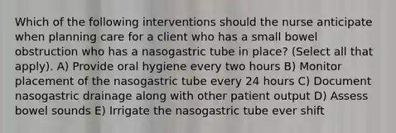 Which of the following interventions should the nurse anticipate when planning care for a client who has a small bowel obstruction who has a nasogastric tube in place? (Select all that apply). A) Provide oral hygiene every two hours B) Monitor placement of the nasogastric tube every 24 hours C) Document nasogastric drainage along with other patient output D) Assess bowel sounds E) Irrigate the nasogastric tube ever shift