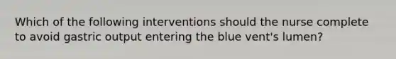 Which of the following interventions should the nurse complete to avoid gastric output entering the blue vent's lumen?