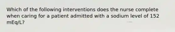 Which of the following interventions does the nurse complete when caring for a patient admitted with a sodium level of 152 mEq/L?