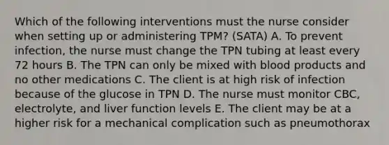 Which of the following interventions must the nurse consider when setting up or administering TPM? (SATA) A. To prevent infection, the nurse must change the TPN tubing at least every 72 hours B. The TPN can only be mixed with blood products and no other medications C. The client is at high risk of infection because of the glucose in TPN D. The nurse must monitor CBC, electrolyte, and liver function levels E. The client may be at a higher risk for a mechanical complication such as pneumothorax