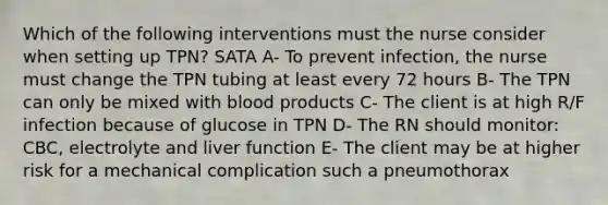 Which of the following interventions must the nurse consider when setting up TPN? SATA A- To prevent infection, the nurse must change the TPN tubing at least every 72 hours B- The TPN can only be mixed with blood products C- The client is at high R/F infection because of glucose in TPN D- The RN should monitor: CBC, electrolyte and liver function E- The client may be at higher risk for a mechanical complication such a pneumothorax