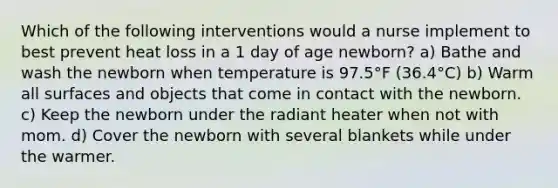 Which of the following interventions would a nurse implement to best prevent heat loss in a 1 day of age newborn? a) Bathe and wash the newborn when temperature is 97.5°F (36.4°C) b) Warm all surfaces and objects that come in contact with the newborn. c) Keep the newborn under the radiant heater when not with mom. d) Cover the newborn with several blankets while under the warmer.