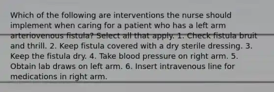 Which of the following are interventions the nurse should implement when caring for a patient who has a left arm arteriovenous fistula? Select all that apply. 1. Check fistula bruit and thrill. 2. Keep fistula covered with a dry sterile dressing. 3. Keep the fistula dry. 4. Take blood pressure on right arm. 5. Obtain lab draws on left arm. 6. Insert intravenous line for medications in right arm.