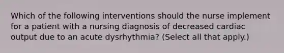 Which of the following interventions should the nurse implement for a patient with a nursing diagnosis of decreased cardiac output due to an acute dysrhythmia? (Select all that apply.)