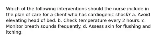 Which of the following interventions should the nurse include in the plan of care for a client who has cardiogenic shock? a. Avoid elevating head of bed. b. Check temperature every 2 hours. c. Monitor breath sounds frequently. d. Assess skin for flushing and itching.