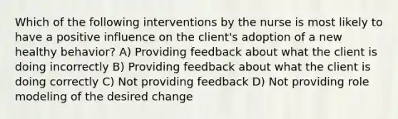 Which of the following interventions by the nurse is most likely to have a positive influence on the client's adoption of a new healthy behavior? A) Providing feedback about what the client is doing incorrectly B) Providing feedback about what the client is doing correctly C) Not providing feedback D) Not providing role modeling of the desired change