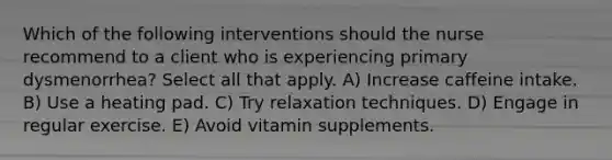 Which of the following interventions should the nurse recommend to a client who is experiencing primary dysmenorrhea? Select all that apply. A) Increase caffeine intake. B) Use a heating pad. C) Try relaxation techniques. D) Engage in regular exercise. E) Avoid vitamin supplements.