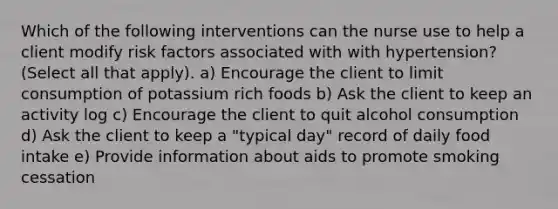 Which of the following interventions can the nurse use to help a client modify risk factors associated with with hypertension? (Select all that apply). a) Encourage the client to limit consumption of potassium rich foods b) Ask the client to keep an activity log c) Encourage the client to quit alcohol consumption d) Ask the client to keep a "typical day" record of daily food intake e) Provide information about aids to promote smoking cessation