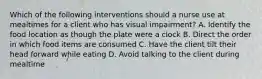 Which of the following interventions should a nurse use at mealtimes for a client who has visual impairment? A. Identify the food location as though the plate were a clock B. Direct the order in which food items are consumed C. Have the client tilt their head forward while eating D. Avoid talking to the client during mealtime