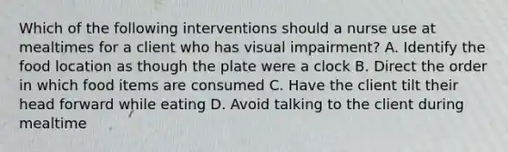 Which of the following interventions should a nurse use at mealtimes for a client who has visual impairment? A. Identify the food location as though the plate were a clock B. Direct the order in which food items are consumed C. Have the client tilt their head forward while eating D. Avoid talking to the client during mealtime