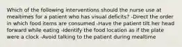 Which of the following interventions should the nurse use at mealtimes for a patient who has visual deficits? -Direct the order in which food items are consumed -Have the patient tilt her head forward while eating -Identify the food location as if the plate were a clock -Avoid talking to the patient during mealtime