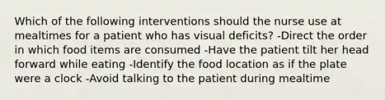 Which of the following interventions should the nurse use at mealtimes for a patient who has visual deficits? -Direct the order in which food items are consumed -Have the patient tilt her head forward while eating -Identify the food location as if the plate were a clock -Avoid talking to the patient during mealtime