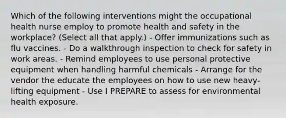 Which of the following interventions might the occupational health nurse employ to promote health and safety in the workplace? (Select all that apply.) - Offer immunizations such as flu vaccines. - Do a walkthrough inspection to check for safety in work areas. - Remind employees to use personal protective equipment when handling harmful chemicals - Arrange for the vendor the educate the employees on how to use new heavy-lifting equipment - Use I PREPARE to assess for environmental health exposure.