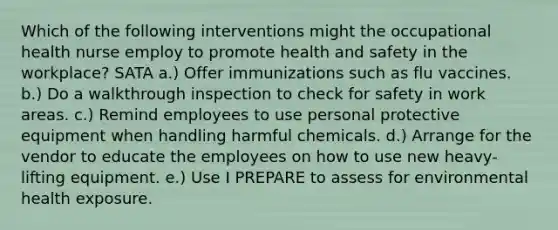 Which of the following interventions might the occupational health nurse employ to promote health and safety in the workplace? SATA a.) Offer immunizations such as flu vaccines. b.) Do a walkthrough inspection to check for safety in work areas. c.) Remind employees to use personal protective equipment when handling harmful chemicals. d.) Arrange for the vendor to educate the employees on how to use new heavy-lifting equipment. e.) Use I PREPARE to assess for environmental health exposure.