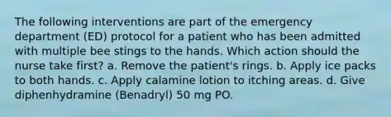 The following interventions are part of the emergency department (ED) protocol for a patient who has been admitted with multiple bee stings to the hands. Which action should the nurse take first? a. Remove the patient's rings. b. Apply ice packs to both hands. c. Apply calamine lotion to itching areas. d. Give diphenhydramine (Benadryl) 50 mg PO.