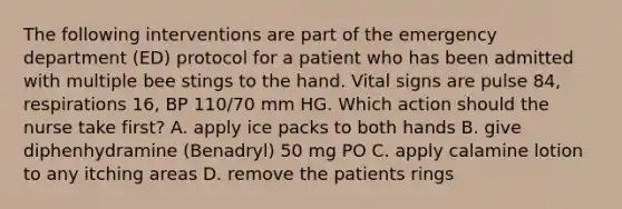 The following interventions are part of the emergency department (ED) protocol for a patient who has been admitted with multiple bee stings to the hand. Vital signs are pulse 84, respirations 16, BP 110/70 mm HG. Which action should the nurse take first? A. apply ice packs to both hands B. give diphenhydramine (Benadryl) 50 mg PO C. apply calamine lotion to any itching areas D. remove the patients rings