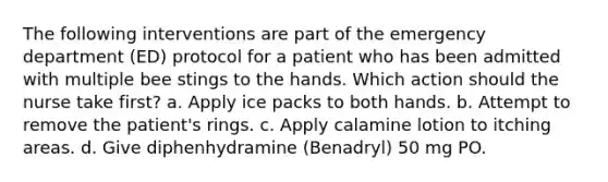 The following interventions are part of the emergency department (ED) protocol for a patient who has been admitted with multiple bee stings to the hands. Which action should the nurse take first? a. Apply ice packs to both hands. b. Attempt to remove the patient's rings. c. Apply calamine lotion to itching areas. d. Give diphenhydramine (Benadryl) 50 mg PO.