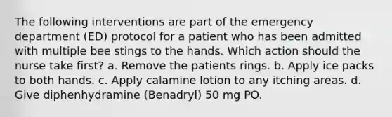 The following interventions are part of the emergency department (ED) protocol for a patient who has been admitted with multiple bee stings to the hands. Which action should the nurse take first? a. Remove the patients rings. b. Apply ice packs to both hands. c. Apply calamine lotion to any itching areas. d. Give diphenhydramine (Benadryl) 50 mg PO.