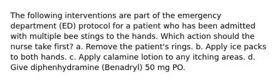 The following interventions are part of the emergency department (ED) protocol for a patient who has been admitted with multiple bee stings to the hands. Which action should the nurse take first? a. Remove the patient's rings. b. Apply ice packs to both hands. c. Apply calamine lotion to any itching areas. d. Give diphenhydramine (Benadryl) 50 mg PO.