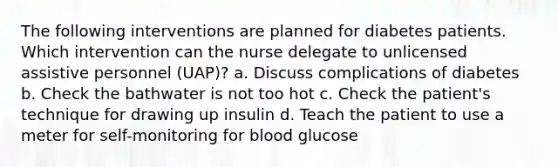 The following interventions are planned for diabetes patients. Which intervention can the nurse delegate to unlicensed assistive personnel (UAP)? a. Discuss complications of diabetes b. Check the bathwater is not too hot c. Check the patient's technique for drawing up insulin d. Teach the patient to use a meter for self-monitoring for blood glucose