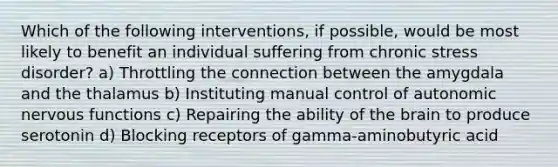 Which of the following interventions, if possible, would be most likely to benefit an individual suffering from chronic stress disorder? a) Throttling the connection between the amygdala and the thalamus b) Instituting manual control of autonomic nervous functions c) Repairing the ability of the brain to produce serotonin d) Blocking receptors of gamma-aminobutyric acid