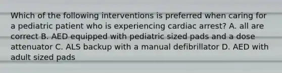 Which of the following interventions is preferred when caring for a pediatric patient who is experiencing cardiac arrest? A. all are correct B. AED equipped with pediatric sized pads and a dose attenuator C. ALS backup with a manual defibrillator D. AED with adult sized pads