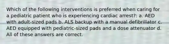 Which of the following interventions is preferred when caring for a pediatric patient who is experiencing cardiac arrest?: a. AED with adult-sized pads b. ALS backup with a manual defibrillator c. AED equipped with pediatric-sized pads and a dose attenuator d. All of these answers are correct.