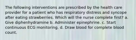 The following interventions are prescribed by the health care provider for a patient who has respiratory distress and syncope after eating strawberries. Which will the nurse complete first? a. Give diphenhydramine b. Administer epinephrine. c. Start continuous ECG monitoring. d. Draw blood for complete blood count.