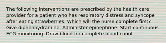 The following interventions are prescribed by the health care provider for a patient who has respiratory distress and syncope after eating strawberries. Which will the nurse complete first? Give diphenhydramine. Administer epinephrine. Start continuous ECG monitoring. Draw blood for complete blood count.