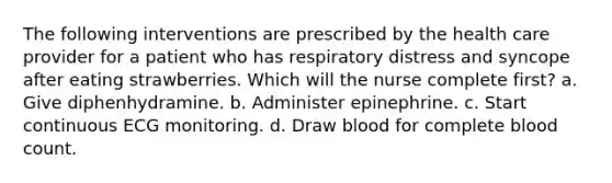 The following interventions are prescribed by the health care provider for a patient who has respiratory distress and syncope after eating strawberries. Which will the nurse complete first? a. Give diphenhydramine. b. Administer epinephrine. c. Start continuous ECG monitoring. d. Draw blood for complete blood count.