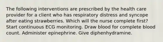 The following interventions are prescribed by the health care provider for a client who has respiratory distress and syncope after eating strawberries. Which will the nurse complete first? Start continuous ECG monitoring. Draw blood for complete blood count. Administer epinephrine. Give diphenhydramine.