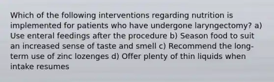 Which of the following interventions regarding nutrition is implemented for patients who have undergone laryngectomy? a) Use enteral feedings after the procedure b) Season food to suit an increased sense of taste and smell c) Recommend the long-term use of zinc lozenges d) Offer plenty of thin liquids when intake resumes