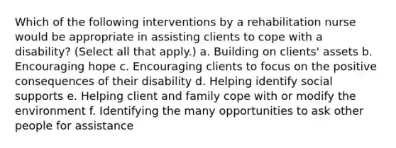 Which of the following interventions by a rehabilitation nurse would be appropriate in assisting clients to cope with a disability? (Select all that apply.) a. Building on clients' assets b. Encouraging hope c. Encouraging clients to focus on the positive consequences of their disability d. Helping identify social supports e. Helping client and family cope with or modify the environment f. Identifying the many opportunities to ask other people for assistance