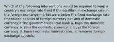 Which of the following interventions would be required to keep a country's exchange rate fixed if the equilibrium exchange rate in the foreign exchange market were below the fixed exchange rate (measured as units of foreign currency per unit of domestic currency)? The government/central bank a. buys the domestic currency. b. sells the domestic currency. c. buys the foreign currency. d. lowers domestic interest rates. e. removes foreign exchange controls.