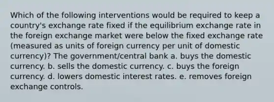 Which of the following interventions would be required to keep a country's exchange rate fixed if the equilibrium exchange rate in the foreign exchange market were below the fixed exchange rate (measured as units of foreign currency per unit of domestic currency)? The government/central bank a. buys the domestic currency. b. sells the domestic currency. c. buys the foreign currency. d. lowers domestic interest rates. e. removes foreign exchange controls.