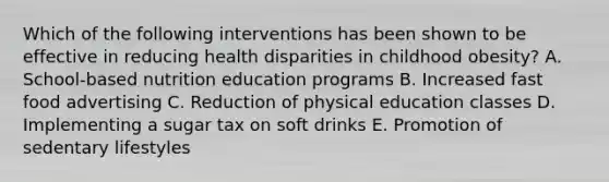 Which of the following interventions has been shown to be effective in reducing health disparities in childhood obesity? A. School-based nutrition education programs B. Increased fast food advertising C. Reduction of physical education classes D. Implementing a sugar tax on soft drinks E. Promotion of sedentary lifestyles