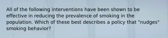 All of the following interventions have been shown to be effective in reducing the prevalence of smoking in the population. Which of these best describes a policy that "nudges" smoking behavior?