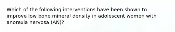 Which of the following interventions have been shown to improve low bone mineral density in adolescent women with anorexia nervosa (AN)?