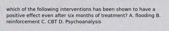 which of the following interventions has been shown to have a positive effect even after six months of treatment? A. flooding B. reinforcement C. CBT D. Psychoanalysis