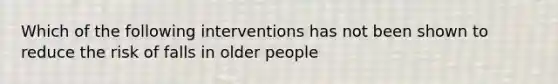 Which of the following interventions has not been shown to reduce the risk of falls in older people