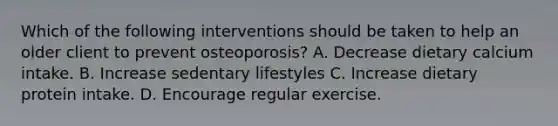 Which of the following interventions should be taken to help an older client to prevent osteoporosis? A. Decrease dietary calcium intake. B. Increase sedentary lifestyles C. Increase dietary protein intake. D. Encourage regular exercise.