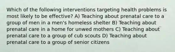 Which of the following interventions targeting health problems is most likely to be effective? A) Teaching about prenatal care to a group of men in a men's homeless shelter B) Teaching about prenatal care in a home for unwed mothers C) Teaching about prenatal care to a group of cub scouts D) Teaching about prenatal care to a group of senior citizens