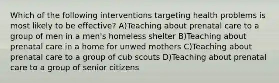 Which of the following interventions targeting health problems is most likely to be effective? A)Teaching about <a href='https://www.questionai.com/knowledge/k4ilvqalFS-prenatal-care' class='anchor-knowledge'>prenatal care</a> to a group of men in a men's homeless shelter B)Teaching about prenatal care in a home for unwed mothers C)Teaching about prenatal care to a group of cub scouts D)Teaching about prenatal care to a group of senior citizens