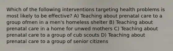 Which of the following interventions targeting health problems is most likely to be effective? A) Teaching about prenatal care to a group ofmen in a men's homeless shelter B) Teaching about prenatal care in a home for unwed mothers C) Teaching about prenatal care to a group of cub scouts D) Teaching about prenatal care to a group of senior citizens