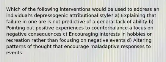 Which of the following interventions would be used to address an individual's depressogenic attributional style? a) Explaining that failure in one are is not predictive of a general lack of ability b) Pointing out positive experiences to counterbalance a focus on negative consequences c) Encouraging interests in hobbies or recreation rather than focusing on negative events d) Altering patterns of thought that encourage maladaptive responses to events