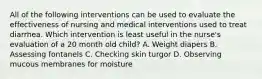 All of the following interventions can be used to evaluate the effectiveness of nursing and medical interventions used to treat diarrhea. Which intervention is least useful in the nurse's evaluation of a 20 month old child? A. Weight diapers B. Assessing fontanels C. Checking skin turgor D. Observing mucous membranes for moisture