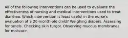 All of the following interventions can be used to evaluate the effectiveness of nursing and medical interventions used to treat diarrhea. Which intervention is least useful in the nurse's evaluation of a 20-month-old child? Weighing diapers. Assessing fontanels. Checking skin turgor. Observing mucous membranes for moisture.