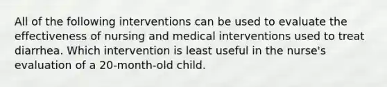 All of the following interventions can be used to evaluate the effectiveness of nursing and medical interventions used to treat diarrhea. Which intervention is least useful in the nurse's evaluation of a 20-month-old child.