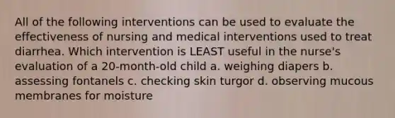 All of the following interventions can be used to evaluate the effectiveness of nursing and medical interventions used to treat diarrhea. Which intervention is LEAST useful in the nurse's evaluation of a 20-month-old child a. weighing diapers b. assessing fontanels c. checking skin turgor d. observing mucous membranes for moisture