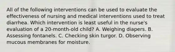 All of the following interventions can be used to evaluate the effectiveness of nursing and medical interventions used to treat diarrhea. Which intervention is least useful in the nurse's evaluation of a 20-month-old child? A. Weighing diapers. B. Assessing fontanels. C. Checking skin turgor. D. Observing mucous membranes for moisture.